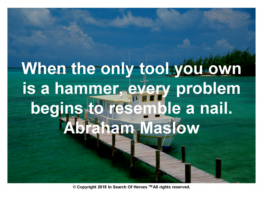 When the only tool you own is a hammer, every problem begins to resemble a nail.  Abraham Maslow