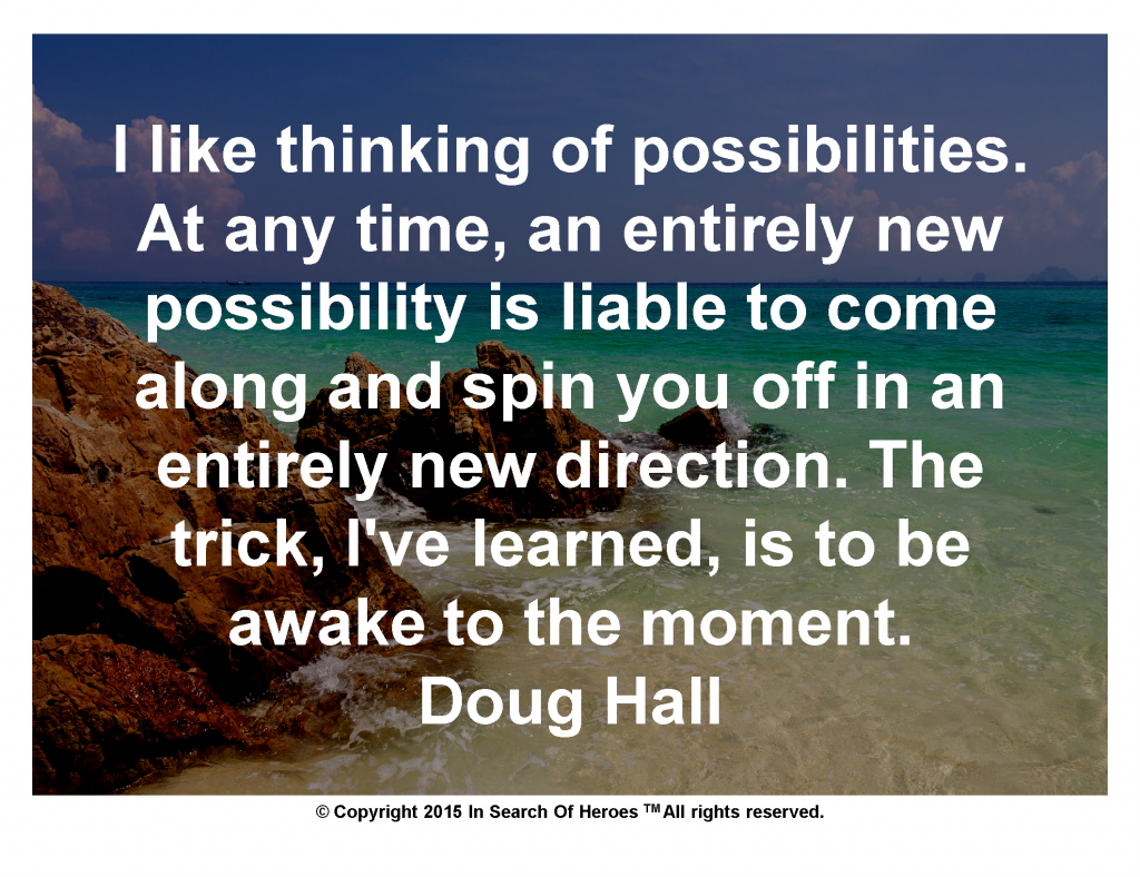 I like thinking of possibilities. At any time, an entirely new possibility is liable to come along and spin you off in an entirely new direction. The trick, I've learned, is to be awake to the moment. Doug Hall