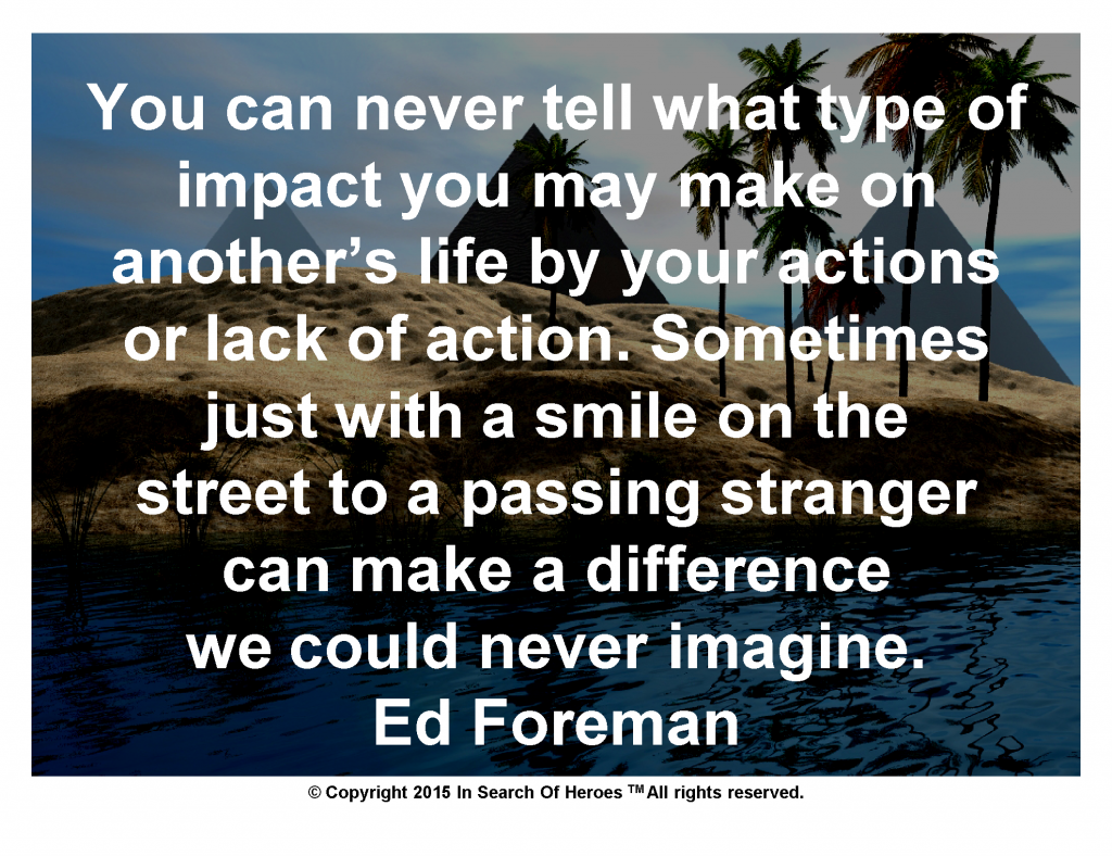 You can never tell what type of impact you may make on another’s life by your actions or lack of action. Sometimes just with a smile on the street to a passing stranger can make a difference we could never imagine.   Ed Foreman