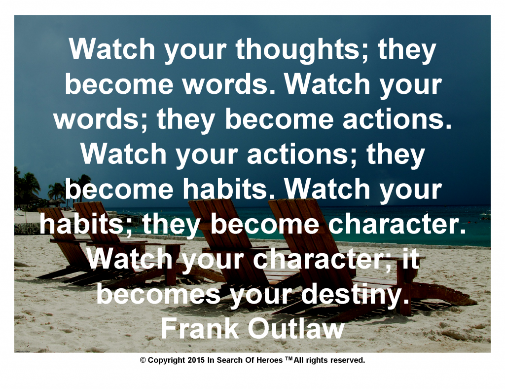 Watch your thoughts; they become words. Watch your words; they become actions. Watch your actions; they become habits. Watch your habits; they become character. Watch your character; it becomes your destiny. Frank Outlaw