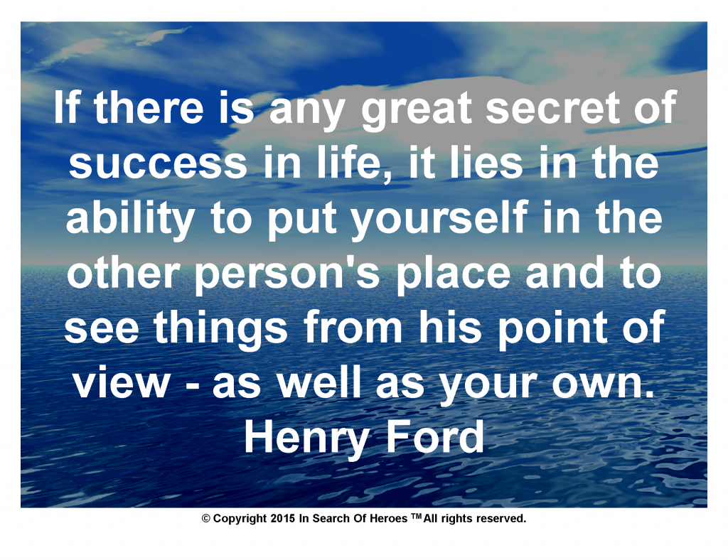 If there is any great secret of success in life, it lies in the ability to put yourself in the other person's place and to see things from his point of view - as well as your own. Henry Ford