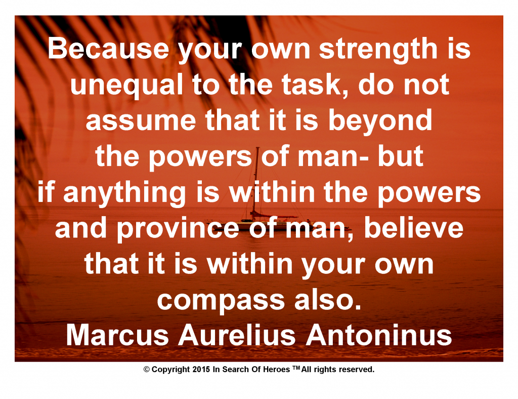Because your own strength is unequal to the task, do not assume that it is beyond the powers of man- but if anything is within the powers and province of man, believe that it is within your own compass also. Marcus Aurelius Antoninus