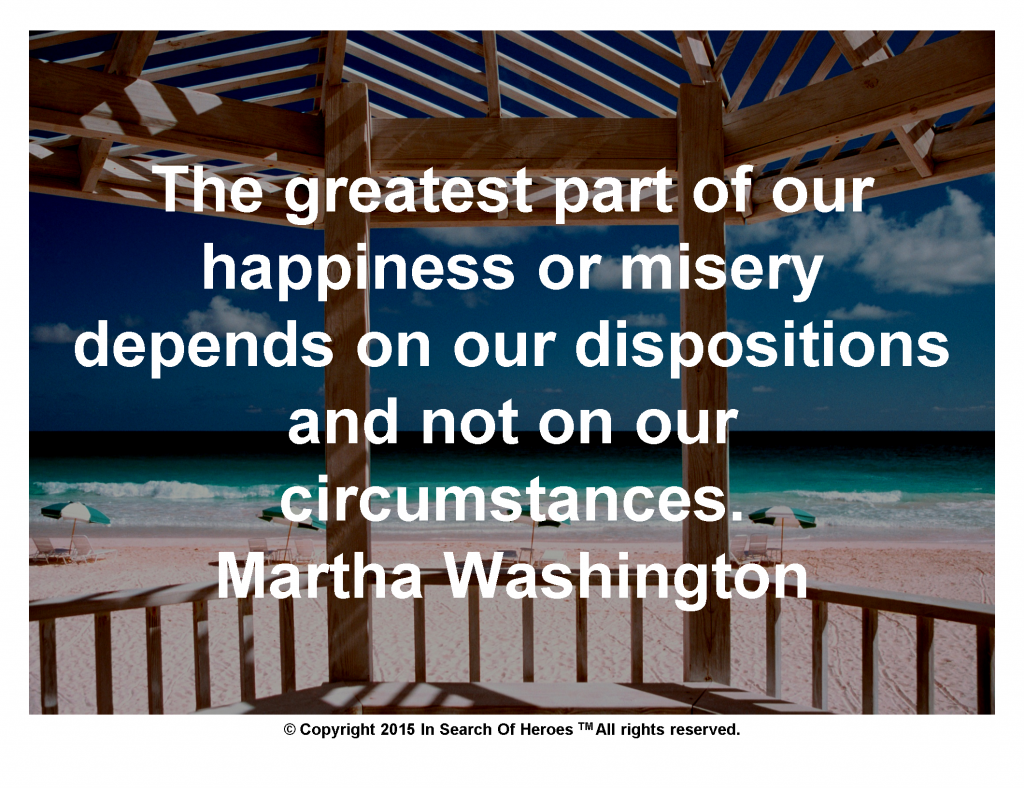 The greatest part of our happiness or misery depends on our dispositions and not on our circumstances. Martha Washington
