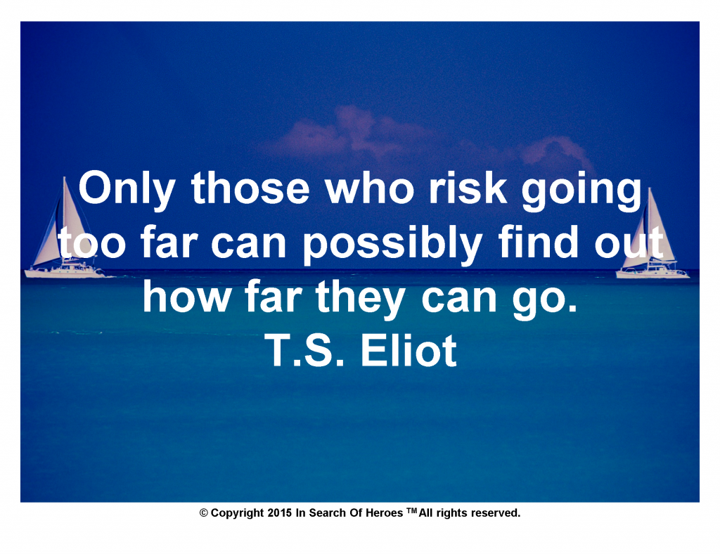 Only those who risk going too far can possibly find out how far they can go. T.S. Eliot