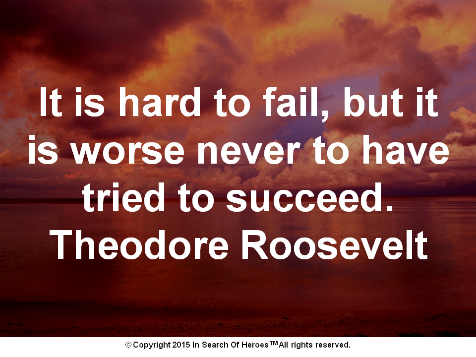 It is hard to fail, but it is worse never to have tried to succeed. Theodore Roosevelt