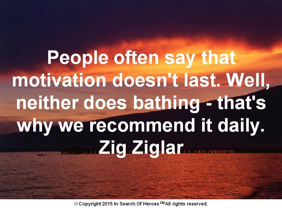 People often say that motivation doesn't last. Well, neither does bathing - that's why we recommend it daily. Zig Ziglar